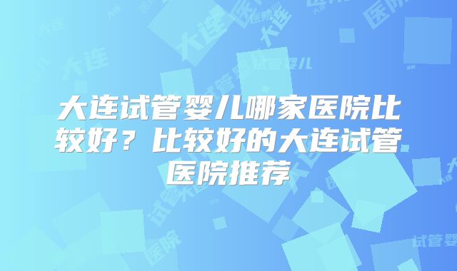 大连试管婴儿哪家医院比较好？比较好的大连试管医院推荐