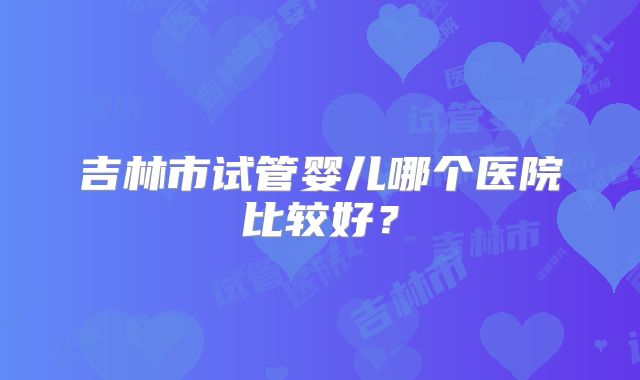 吉林市试管婴儿哪个医院比较好？