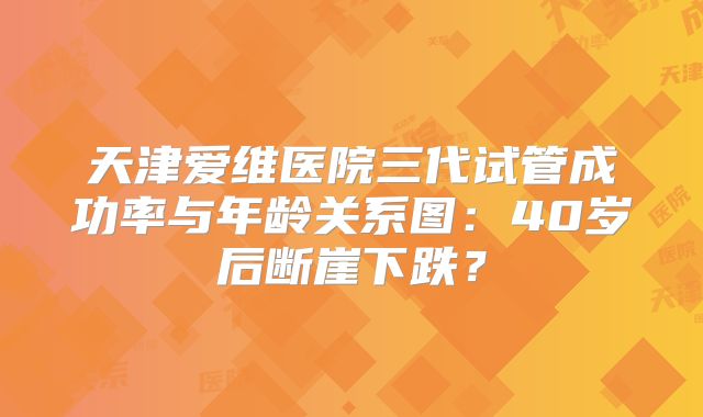 天津爱维医院三代试管成功率与年龄关系图：40岁后断崖下跌？
