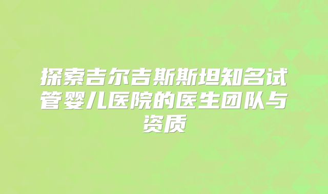 探索吉尔吉斯斯坦知名试管婴儿医院的医生团队与资质