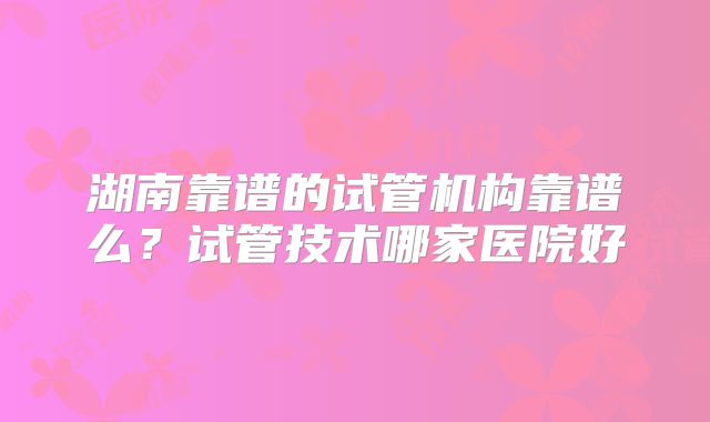湖南靠谱的试管机构靠谱么？试管技术哪家医院好