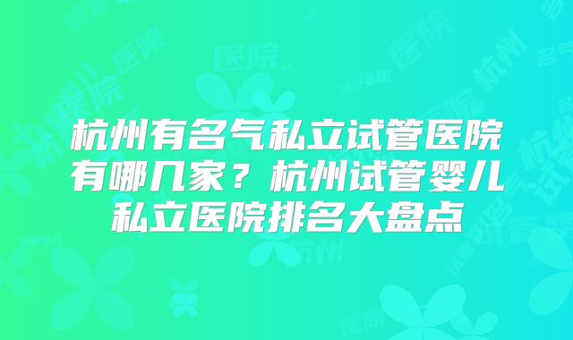 杭州有名气私立试管医院有哪几家？杭州试管婴儿私立医院排名大盘点