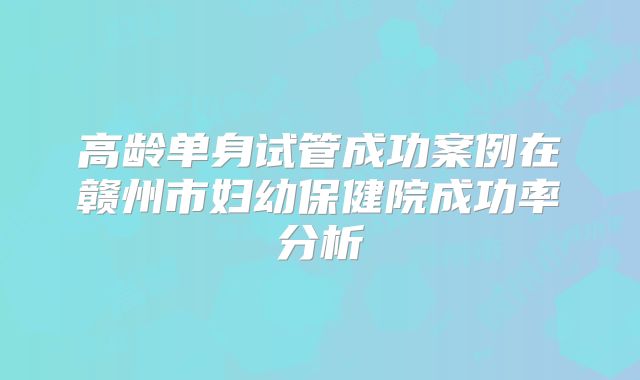 高龄单身试管成功案例在赣州市妇幼保健院成功率分析