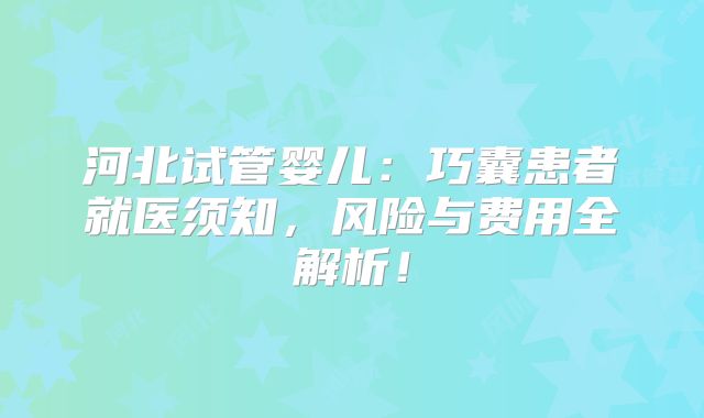 河北试管婴儿：巧囊患者就医须知，风险与费用全解析！