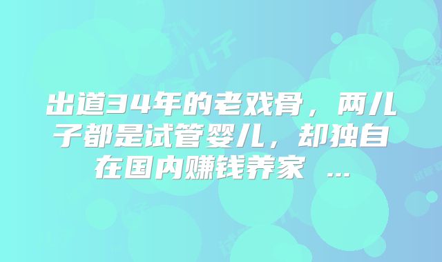 出道34年的老戏骨，两儿子都是试管婴儿，却独自在国内赚钱养家 ...
