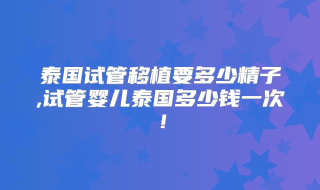 泰国试管移植要多少精子,试管婴儿泰国多少钱一次！