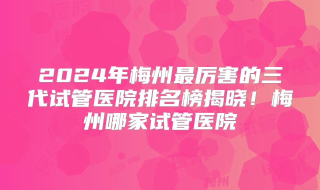2024年梅州最厉害的三代试管医院排名榜揭晓!梅州哪家试管医院