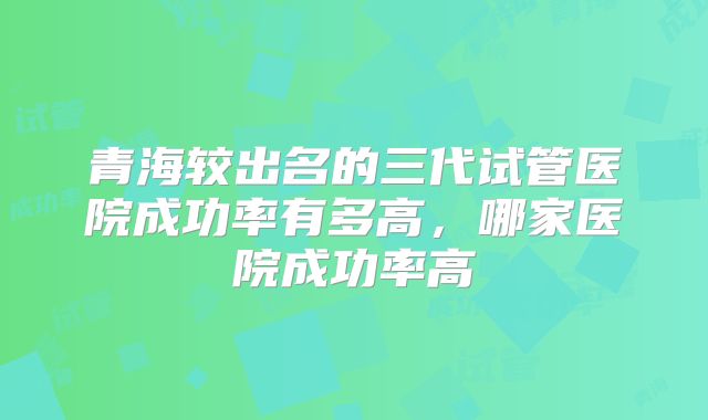青海较出名的三代试管医院成功率有多高，哪家医院成功率高
