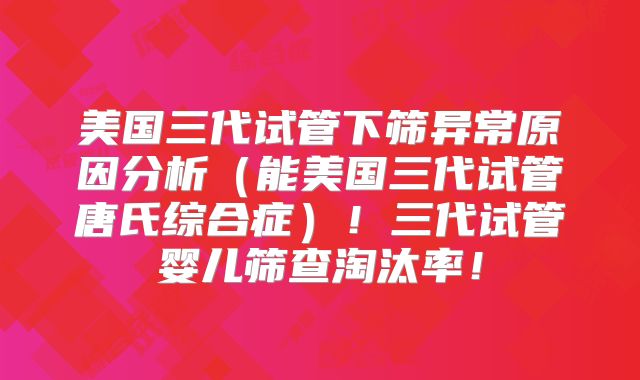 美国三代试管下筛异常原因分析（能美国三代试管唐氏综合症）！三代试管婴儿筛查淘汰率！