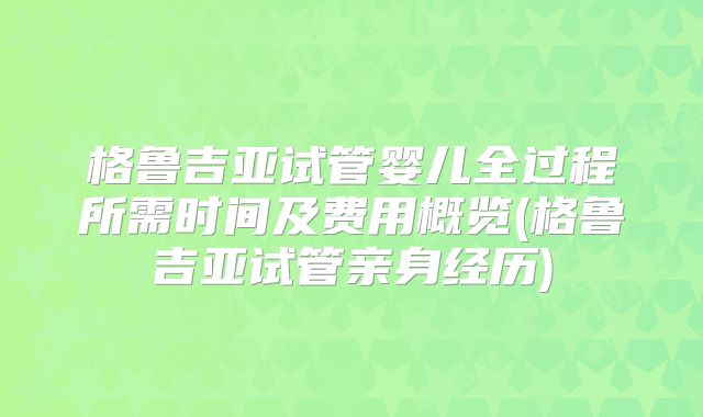格鲁吉亚试管婴儿全过程所需时间及费用概览(格鲁吉亚试管亲身经历)
