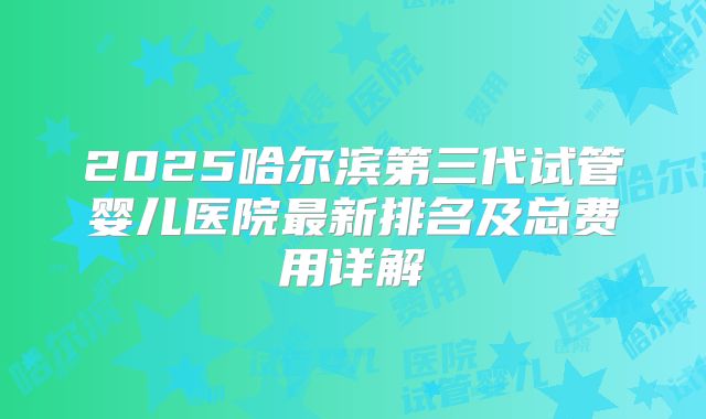 2025哈尔滨第三代试管婴儿医院最新排名及总费用详解