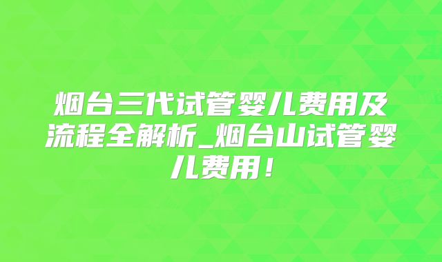 烟台三代试管婴儿费用及流程全解析_烟台山试管婴儿费用！