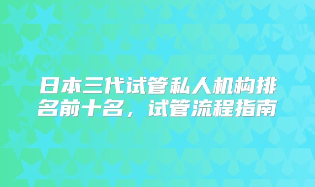 日本三代试管私人机构排名前十名,试管流程指南