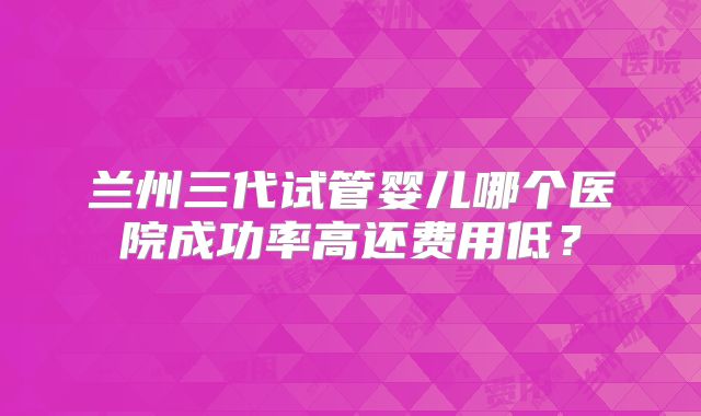 兰州三代试管婴儿哪个医院成功率高还费用低？