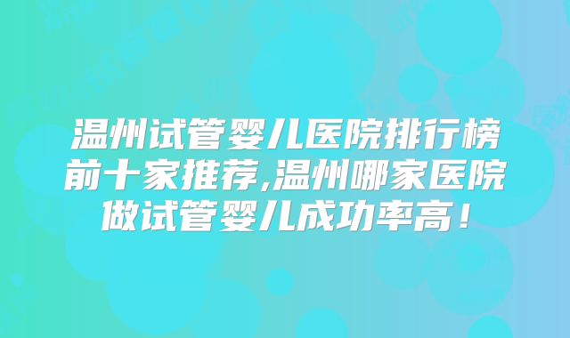 温州试管婴儿医院排行榜前十家推荐,温州哪家医院做试管婴儿成功率高!