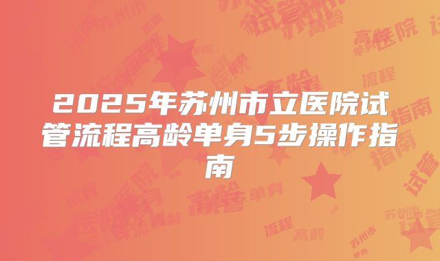 2025年苏州市立医院试管流程高龄单身5步操作指南