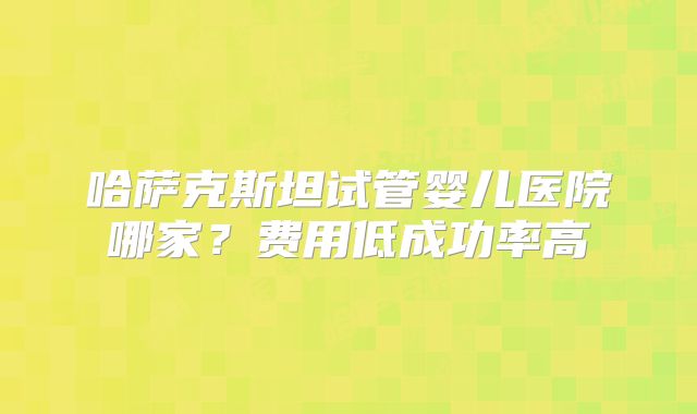 哈萨克斯坦试管婴儿医院哪家？费用低成功率高