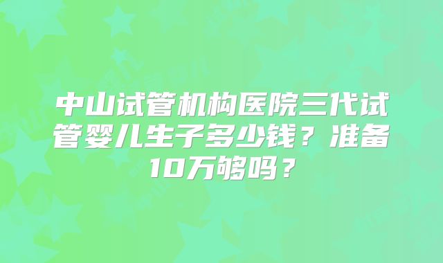 中山试管机构医院三代试管婴儿生子多少钱?准备10万够吗?