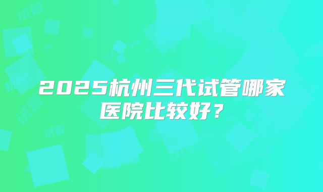 2025杭州三代试管哪家医院比较好？