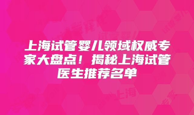 上海试管婴儿领域权威专家大盘点！揭秘上海试管医生推荐名单