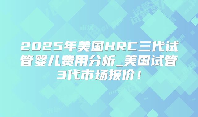 2025年美国HRC三代试管婴儿费用分析_美国试管3代市场报价！