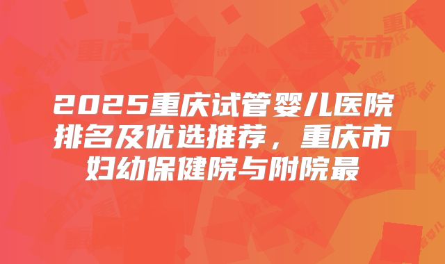 2025重庆试管婴儿医院排名及优选推荐，重庆市妇幼保健院与附院最
