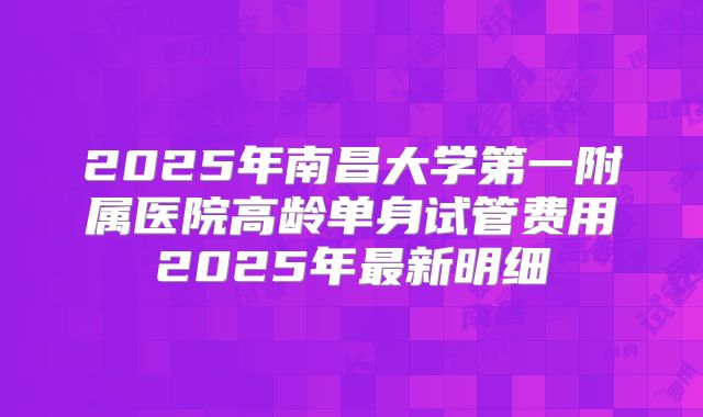 2025年南昌大学第一附属医院高龄单身试管费用2025年最新明细