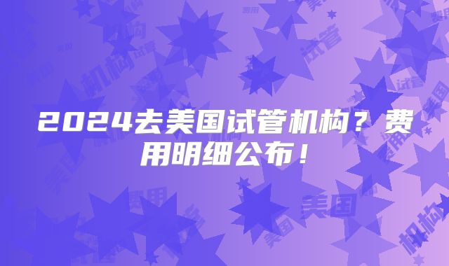 2024去美国试管机构？费用明细公布！