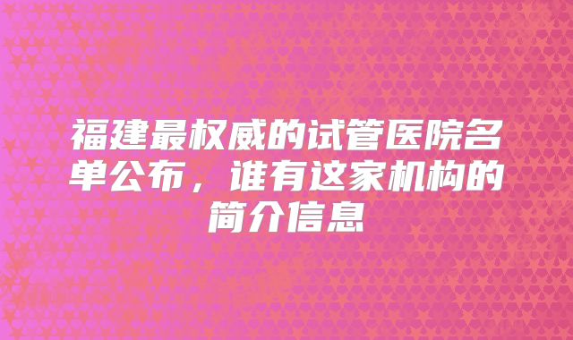 福建最权威的试管医院名单公布，谁有这家机构的简介信息