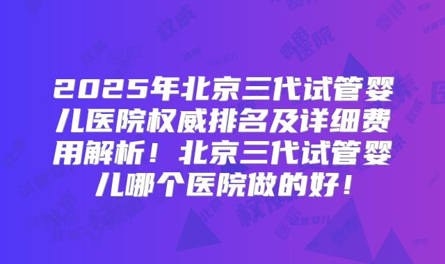 2025年北京三代试管婴儿医院权威排名及详细费用解析！北京三代试管婴儿哪个医院做的好！