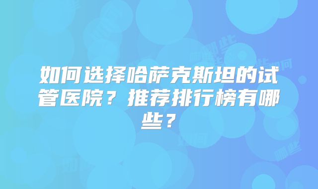 如何选择哈萨克斯坦的试管医院？推荐排行榜有哪些？