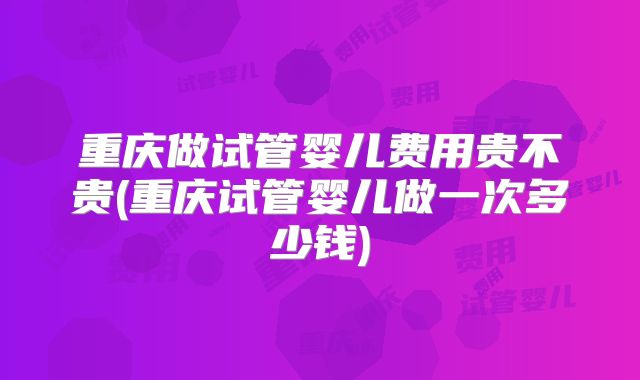 重庆做试管婴儿费用贵不贵(重庆试管婴儿做一次多少钱)
