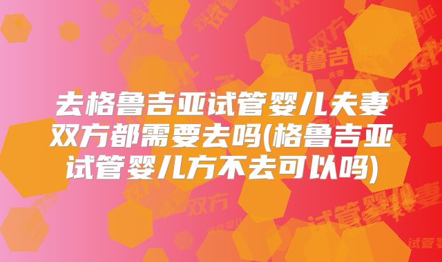 去格鲁吉亚试管婴儿夫妻双方都需要去吗(格鲁吉亚试管婴儿方不去可以吗)