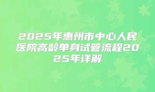 2025年惠州市中心人民医院高龄单身试管流程2025年详解