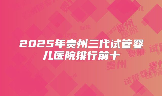 2025年贵州三代试管婴儿医院排行前十