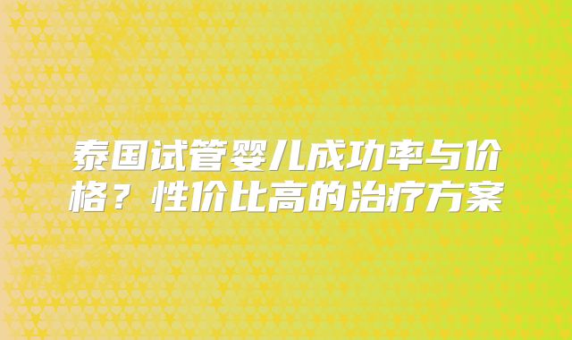 泰国试管婴儿成功率与价格？性价比高的治疗方案