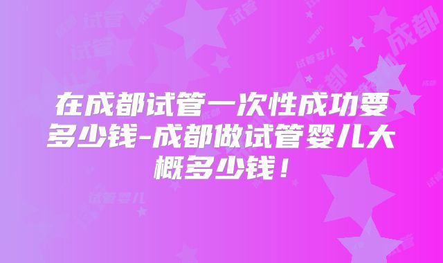 在成都试管一次性成功要多少钱-成都做试管婴儿大概多少钱！