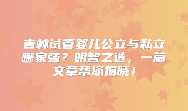 吉林试管婴儿公立与私立哪家强？明智之选，一篇文章帮您揭晓！