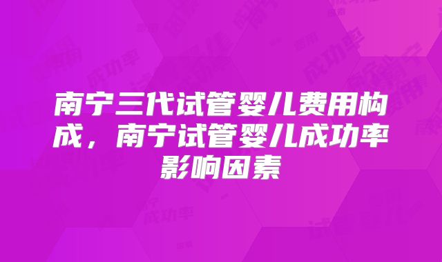南宁三代试管婴儿费用构成，南宁试管婴儿成功率影响因素