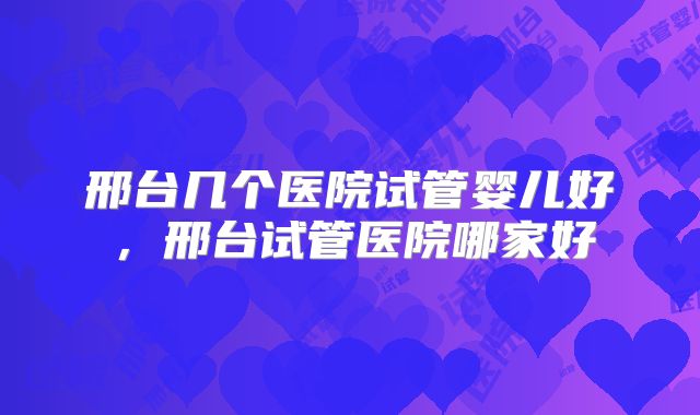 邢台几个医院试管婴儿好，邢台试管医院哪家好