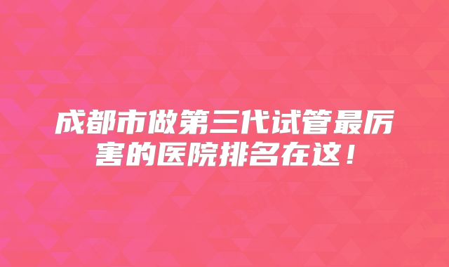 成都市做第三代试管最厉害的医院排名在这！