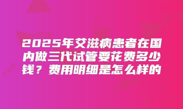 2025年艾滋病患者在国内做三代试管要花费多少钱？费用明细是怎么样的