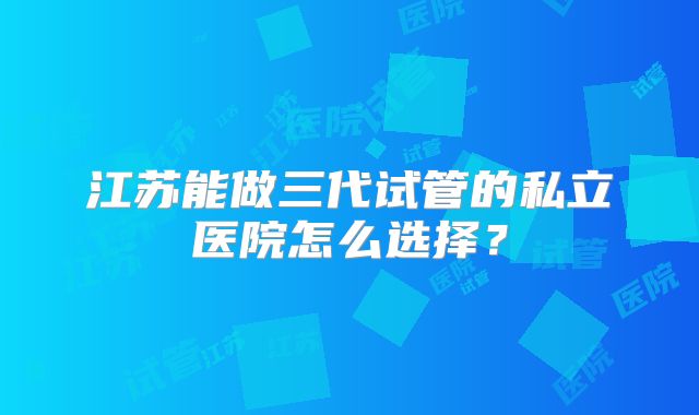 江苏能做三代试管的私立医院怎么选择?