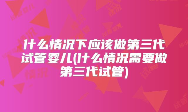 什么情况下应该做第三代试管婴儿(什么情况需要做第三代试管)