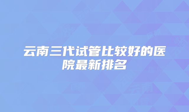 云南三代试管比较好的医院最新排名