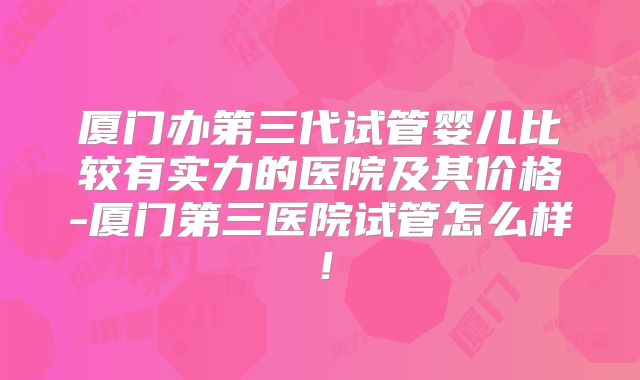 厦门办第三代试管婴儿比较有实力的医院及其价格-厦门第三医院试管怎么样！