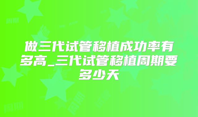 做三代试管移植成功率有多高_三代试管移植周期要多少天