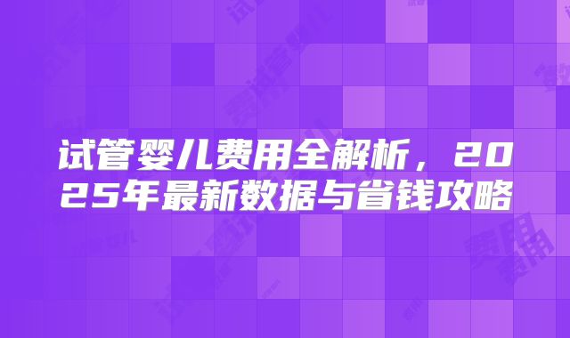 试管婴儿费用全解析，2025年最新数据与省钱攻略