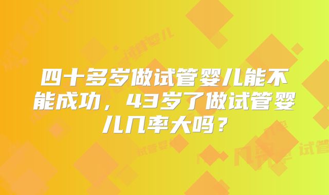 四十多岁做试管婴儿能不能成功，43岁了做试管婴儿几率大吗？