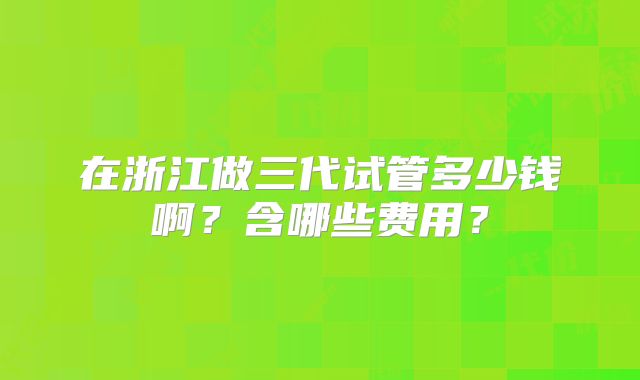 在浙江做三代试管多少钱啊？含哪些费用？
